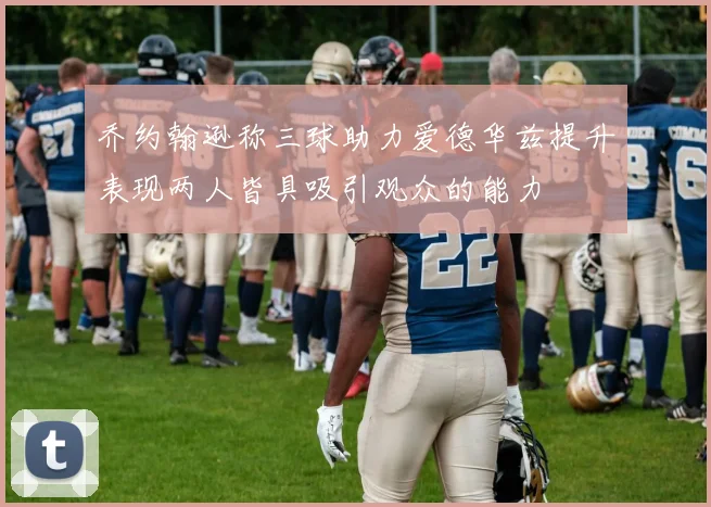 乔约翰逊称三球助力爱德华兹提升表现两人皆具吸引观众的能力