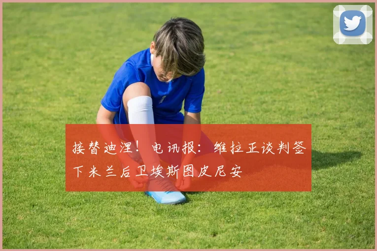 接替迪涅！电讯报：维拉正谈判签下米兰后卫埃斯图皮尼安