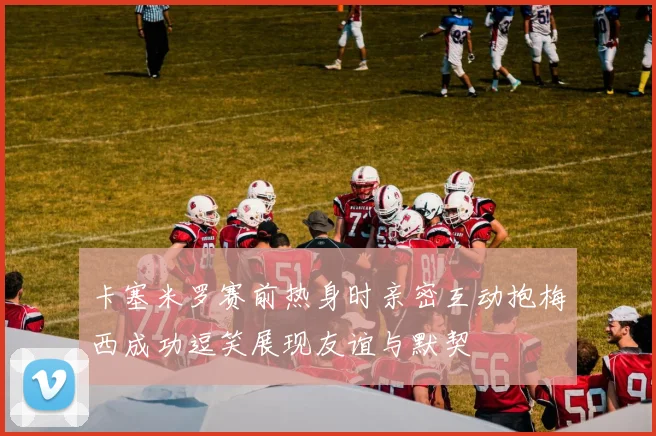 卡塞米罗赛前热身时亲密互动抱梅西成功逗笑展现友谊与默契