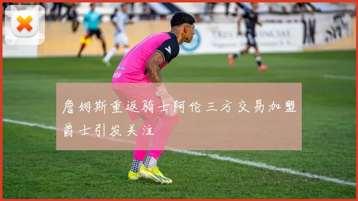 詹姆斯重返骑士阿伦三方交易加盟爵士引发关注
