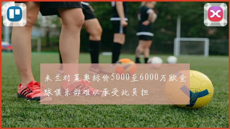 米兰对莱奥标价5000至6000万欧全球俱乐部难以承受此负担